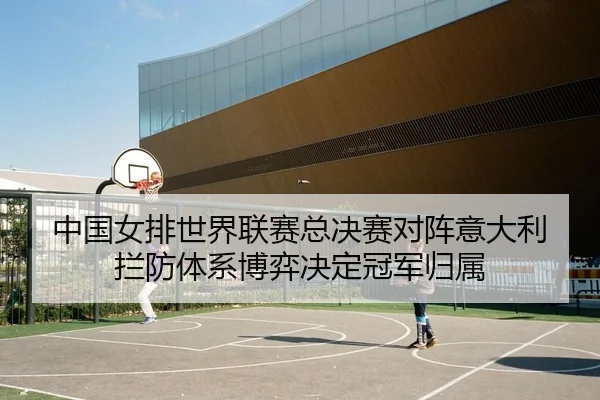 中国女排世界联赛总决赛对阵意大利 拦防体系博弈决定冠军归属